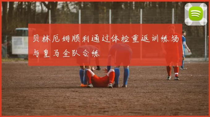 贝林厄姆顺利通过体检重返训练场与皇马全队合练