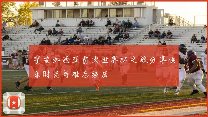 霍安加西亚首次世界杯之旅分享快乐时光与难忘经历