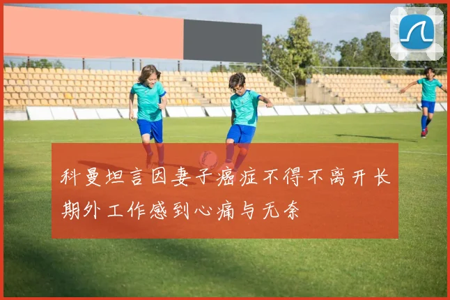 科曼坦言因妻子癌症不得不离开长期外工作感到心痛与无奈