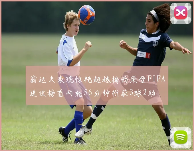 翁达夫表现惊艳超越梅西荣登FIFA进攻榜首两轮56分钟斩获3球2助