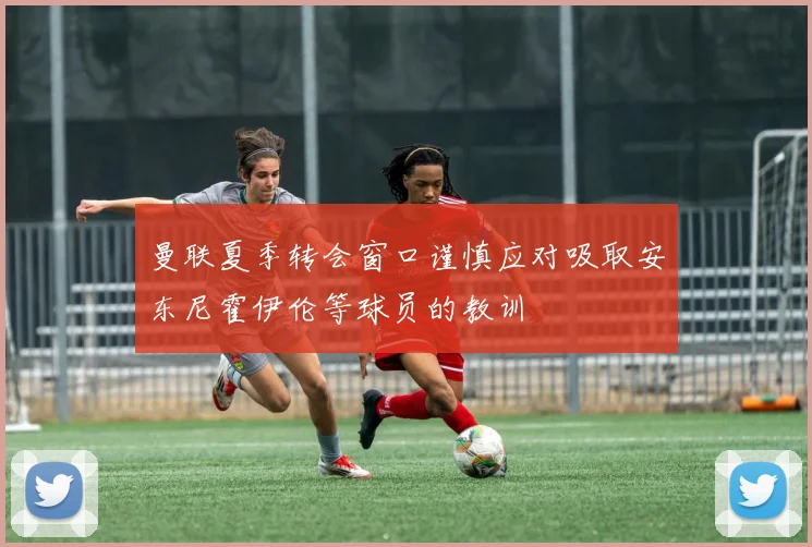 曼联夏季转会窗口谨慎应对吸取安东尼霍伊伦等球员的教训