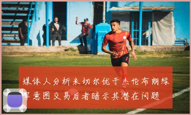 媒体人分析米切尔优于杰伦布朗绿军意图交易后者暗示其潜在问题
