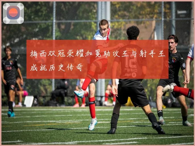 梅西双冠荣耀加冕助攻王与射手王成就历史传奇