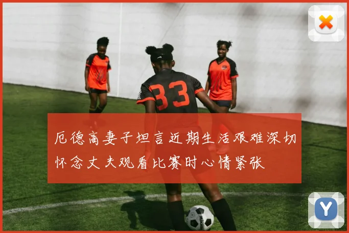 厄德高妻子坦言近期生活艰难深切怀念丈夫观看比赛时心情紧张