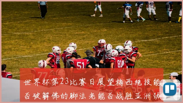 世界杯第23比赛日展望梅西绝技能否破解佛的脚法老能否战胜亚洲劲旅