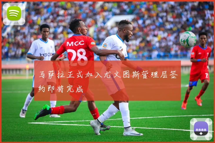马萨拉正式加入尤文图斯管理层签约即将完成