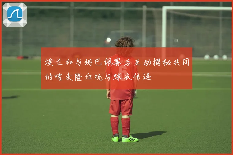 埃兰加与姆巴佩赛后互动揭秘共同的喀麦隆血统与球衣传递