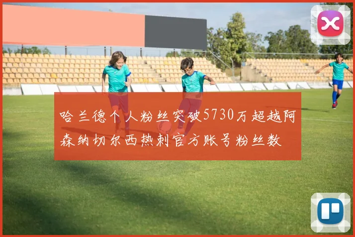 哈兰德个人粉丝突破5730万超越阿森纳切尔西热刺官方账号粉丝数