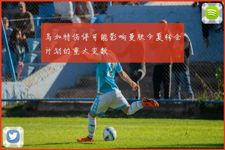 乌加特伤停可能影响曼联今夏转会计划的重大变数