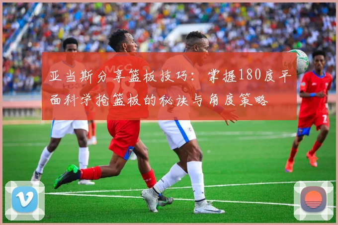 亚当斯分享篮板技巧：掌握180度平面科学抢篮板的秘诀与角度策略