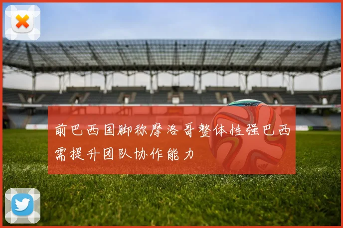 前巴西国脚称摩洛哥整体性强巴西需提升团队协作能力