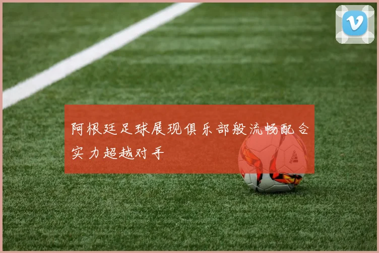 阿根廷足球展现俱乐部般流畅配合实力超越对手