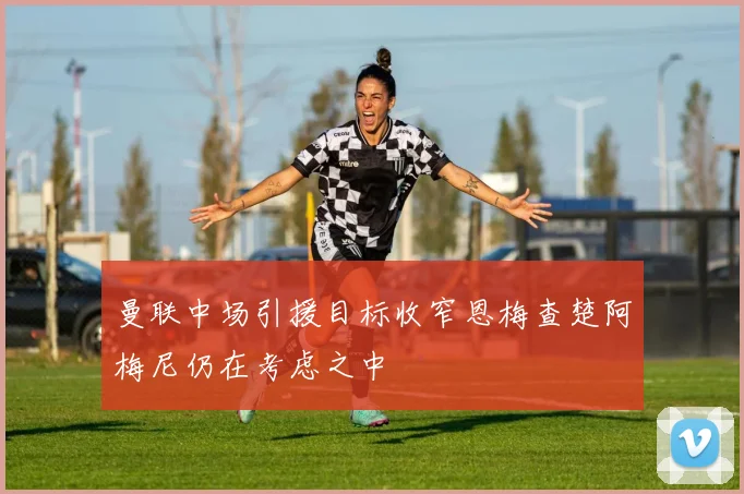 曼联中场引援目标收窄恩梅查楚阿梅尼仍在考虑之中