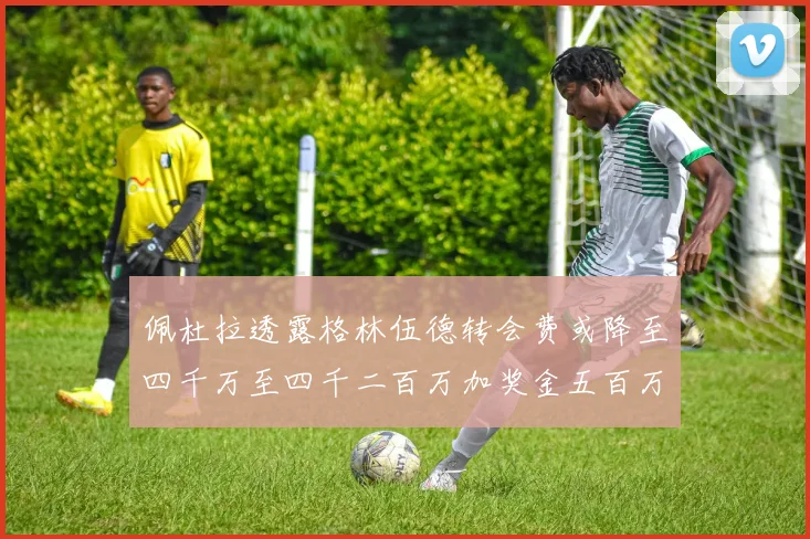 佩杜拉透露格林伍德转会费或降至四千万至四千二百万加奖金五百万至六百万