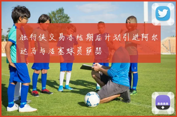 独行侠交易冻结期后计划引进阿尔达马与活塞球员萨瑟