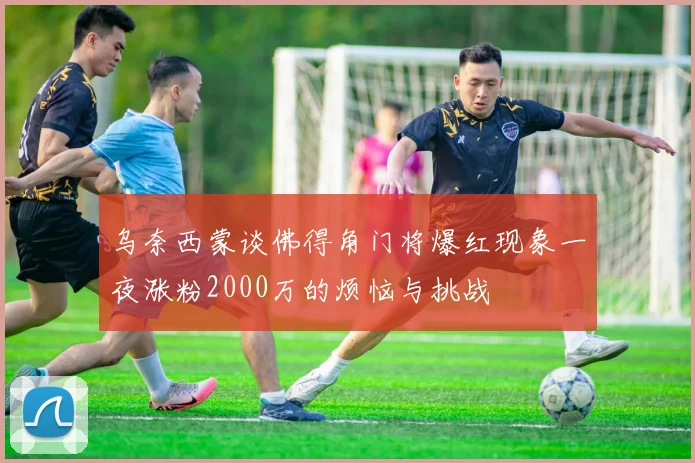 乌奈西蒙谈佛得角门将爆红现象一夜涨粉2000万的烦恼与挑战