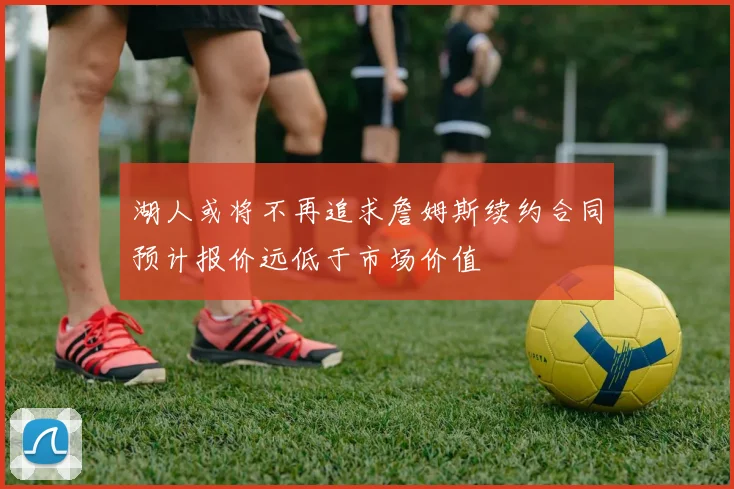 湖人或将不再追求詹姆斯续约合同预计报价远低于市场价值