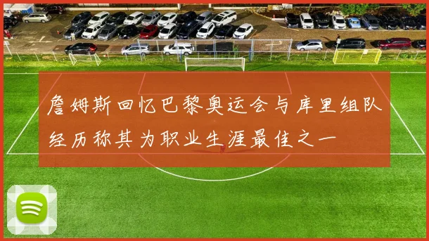 詹姆斯回忆巴黎奥运会与库里组队经历称其为职业生涯最佳之一