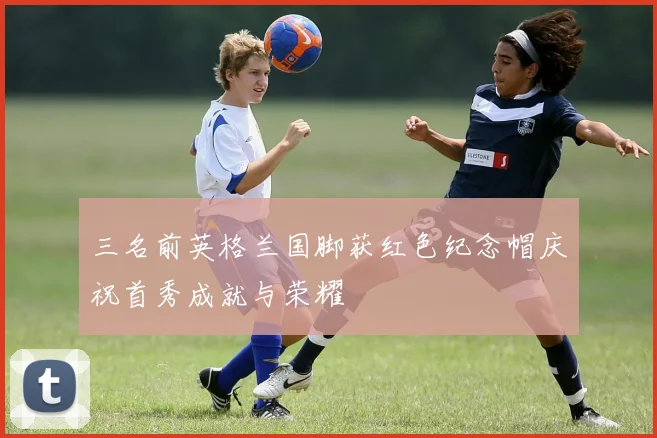 三名前英格兰国脚获红色纪念帽庆祝首秀成就与荣耀