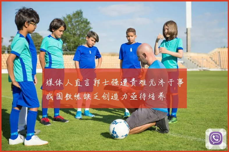 媒体人直言郭士强遭责难无济于事我国教练缺乏创造力亟待培养